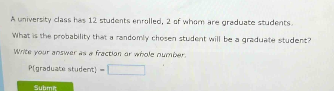 a university class has 12 students enrolled, 2 of whom are graduate students. what is the probability that a randomly chosen student will be a graduate student? write your answer as a fraction or whole number. p(graduate student) =