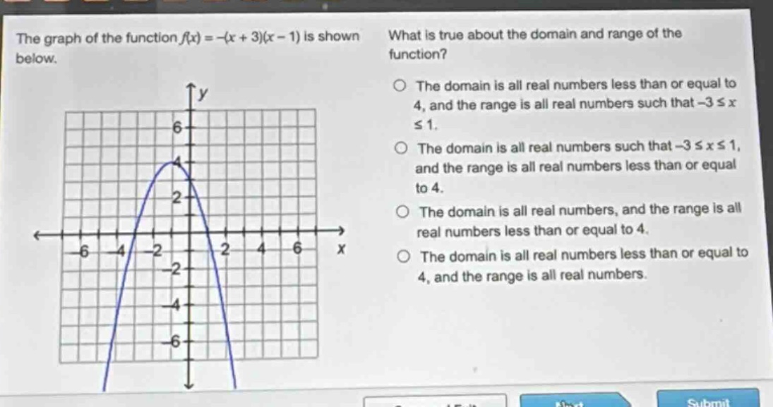 the graph of the function f(x)=-(x + 3)(x - 1) is shown below. what is true about the domain and range of the function? the domain is all real numbers less than or equal to 4, and the range is all real numbers such that -3 ≤ x ≤ 1. the domain is all real numbers such that -3 ≤ x ≤ 1, and the range is all real numbers less than or equal to 4. the domain is all real numbers, and the range is all real numbers less than or equal to 4. the domain is all real numbers less than or equal to 4, and the range is all real numbers.