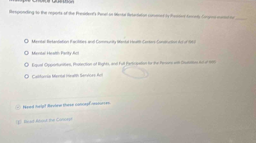 multiple choice question responding to the reports of the presidents panel on mental retardation convened by president kennedy, congress enacted the mental retardation facilities and community mental health centers construction act of 1963 mental health parity act equal opportunities, protection of rights, and full participation for the persons with disabilities act of 1999 california mental health services act need help? review these concept resources. read about the concept
