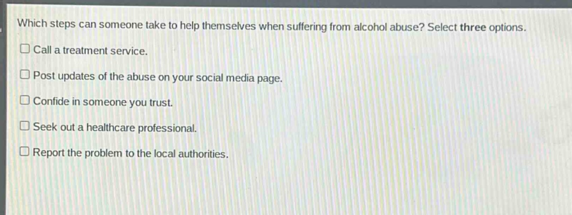 which steps can someone take to help themselves when suffering from alcohol abuse? select three options. call a treatment service. post updates of the abuse on your social media page. confide in someone you trust. seek out a healthcare professional. report the problem to the local authorities.
