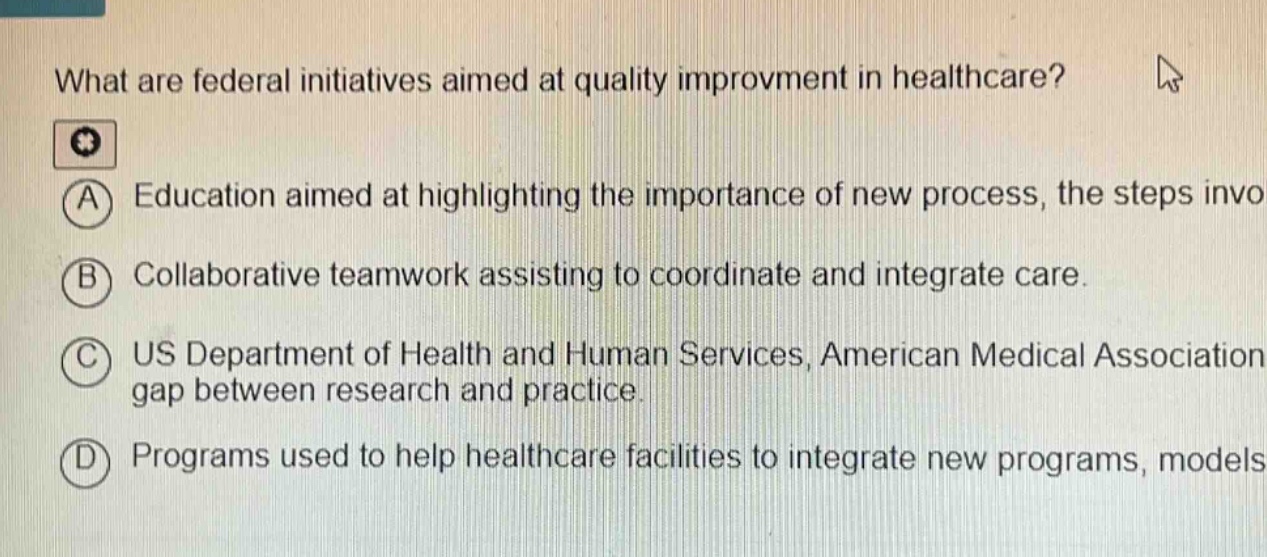 what are federal initiatives aimed at quality improvment in healthcare? a education aimed at highlighting the importance of new process, the steps invo b collaborative teamwork assisting to coordinate and integrate care. c us department of health and human services, american medical association gap between research and practice. d programs used to help healthcare facilities to integrate new programs, models