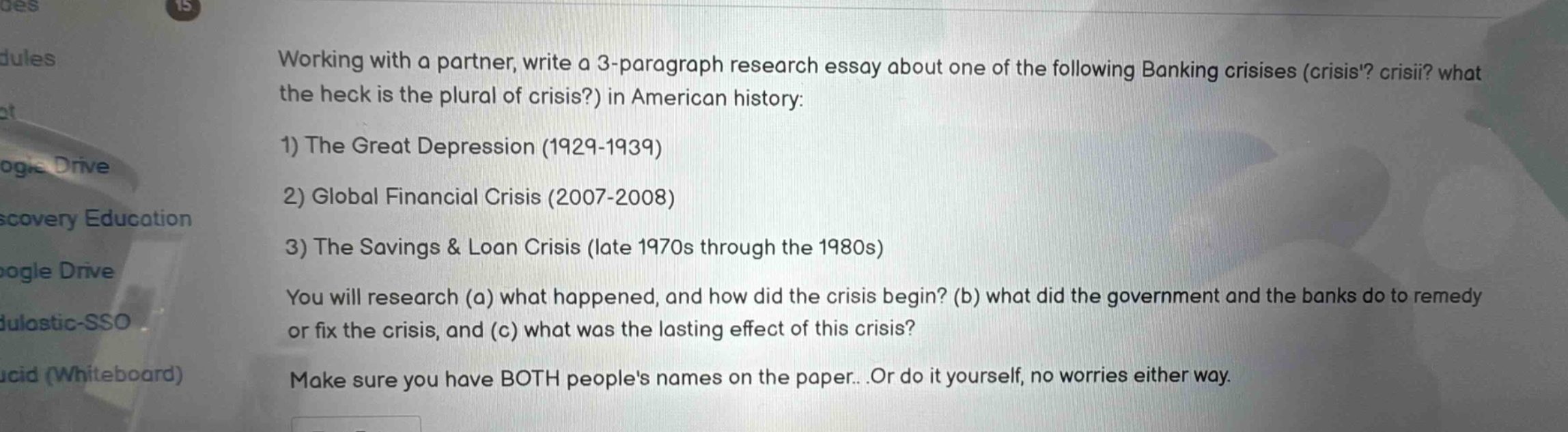 working with a partner, write a 3 - paragraph research essay about one of the following banking crises (crisis? crisii? what the heck is the plural of crisis?) in american history: 1) the great depression (1929 - 1939) 2) global financial crisis (2007 - 2008) 3) the savings & loan crisis (late 1970s through the 1980s) you will research (a) what happened, and how did the crisis begin? (b) what did the government and the banks do to remedy or fix the crisis, and (c) what was the lasting effect of this crisis? make sure you have both peoples names on the paper...or do it yourself, no worries either way.