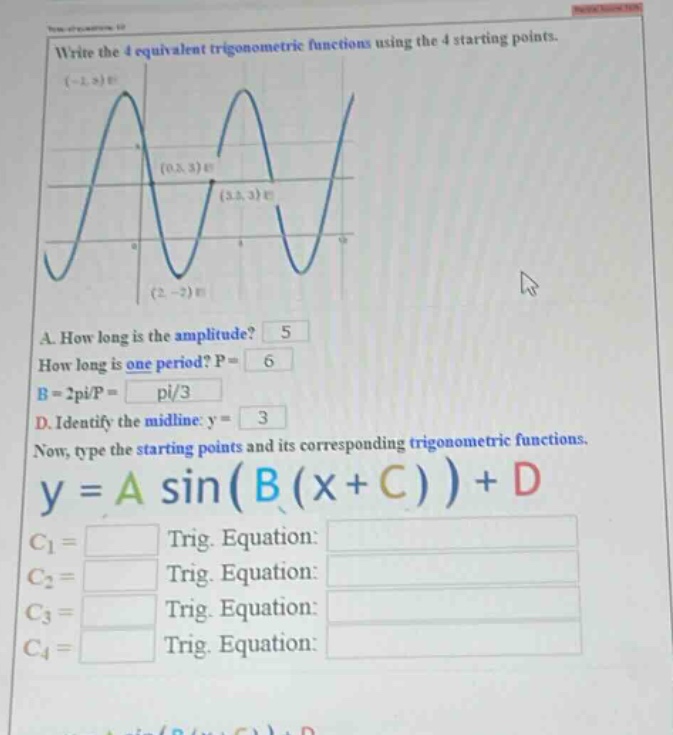 write the 4 equivalent trigonometric functions using the 4 starting points. (-2,2) (0.5,3) (3.5,3) (2,-2) a. how long is the amplitude? 5 how long is one period? p = 6 b = 2pi/p = pi/3 d. identify the midline: y = 3 now, type the starting points and its corresponding trigonometric functions. y = a sin(b(x + c))+d c1 = trig. equation: c2 = trig. equation: c3 = trig. equation: c4 = trig. equation: