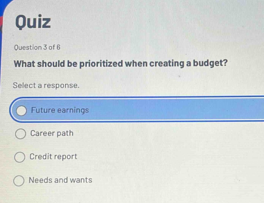 quiz\nquestion 3 of 6\nwhat should be prioritized when creating a budget?\nselect a response.\nfuture earnings\ncareer path\ncredit report\nneeds and wants