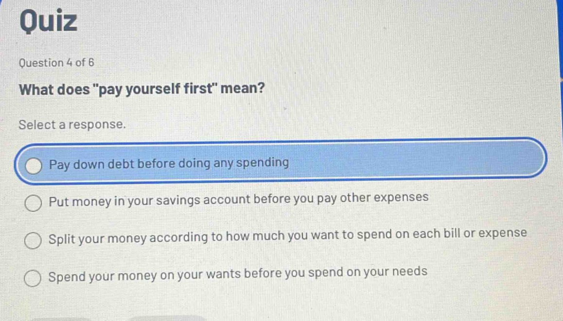 quiz\nquestion 4 of 6\nwhat does \pay yourself first\ mean?\nselect a response.\npay down debt before doing any spending\nput money in your savings account before you pay other expenses\nsplit your money according to how much you want to spend on each bill or expense\nspend your money on your wants before you spend on your needs
