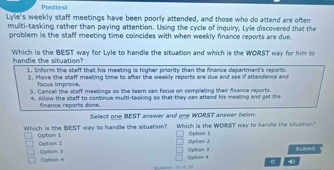 posttest lyles weekly staff meetings have been poorly attended, and those who do attend are often multi - tasking rather than paying attention. using the cycle of inquiry, lyle discovered that the problem is the staff meeting time coincides with when weekly finance reports are due. which is the best way for lyle to handle the situation and which is the worst way for him to handle the situation? 1. inform the staff that his meeting is higher priority than the finance departments reports. 2. move the staff meeting time to after the weekly reports are due and see if attendance and focus improve. 3. cancel the staff meetings so the team can focus on completing their finance reports. 4. allow the staff to continue multi - tasking so that they can attend his meeting and get the finance reports done. select one best answer and one worst answer below. which is the best way to handle the situation? which is the worst way to handle the situation? option 1 option 1 option 2 option 2 option 3 option 3 option 4 option 4 question 16 of 20