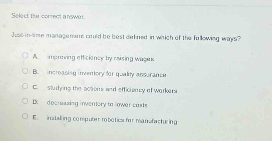 select the correct answer. just - in - time management could be best defined in which of the following ways? a. improving efficiency by raising wages b. increasing inventory for quality assurance c. studying the actions and efficiency of workers d. decreasing inventory to lower costs e. installing computer robotics for manufacturing