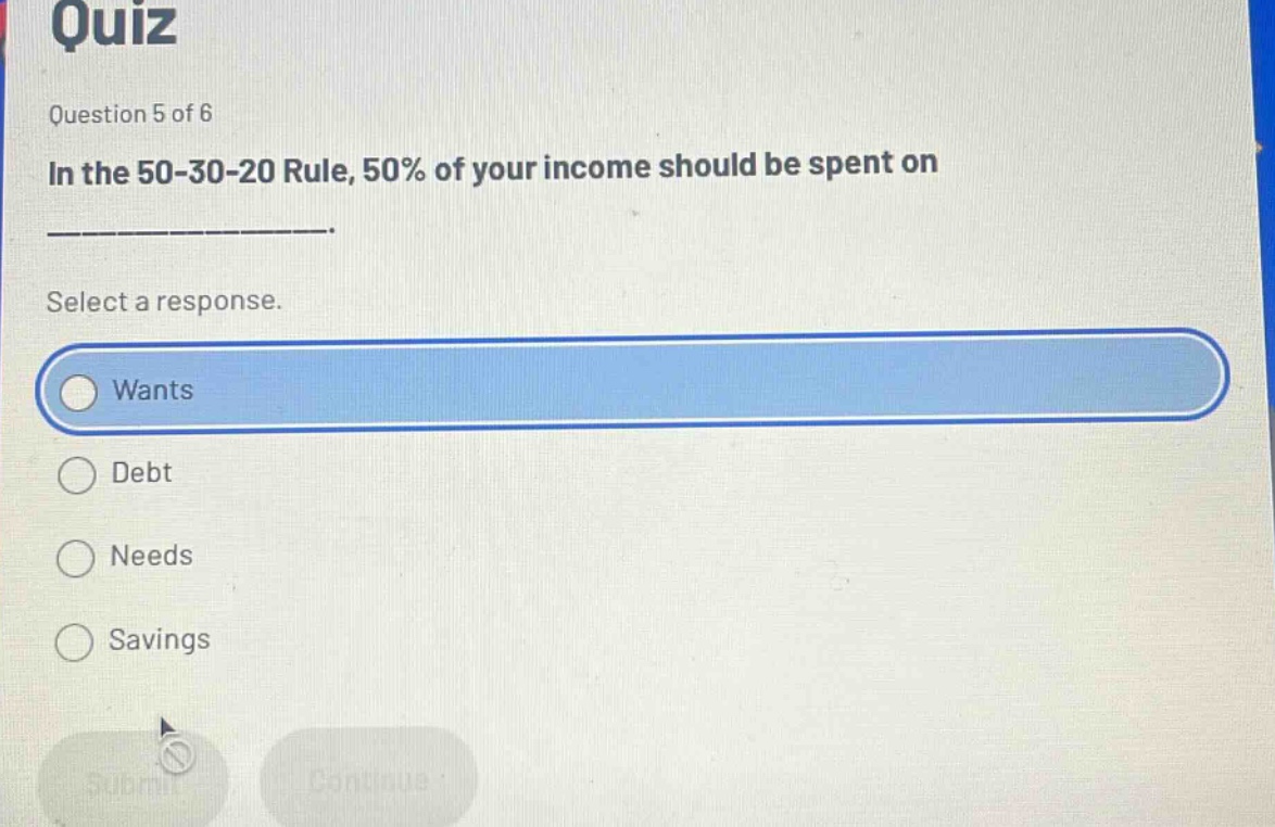 quiz\nquestion 5 of 6\nin the 50 - 30 - 20 rule, 50% of your income should be spent on ____________.\nselect a response.\nwants\ndebt\nneeds\nsavings