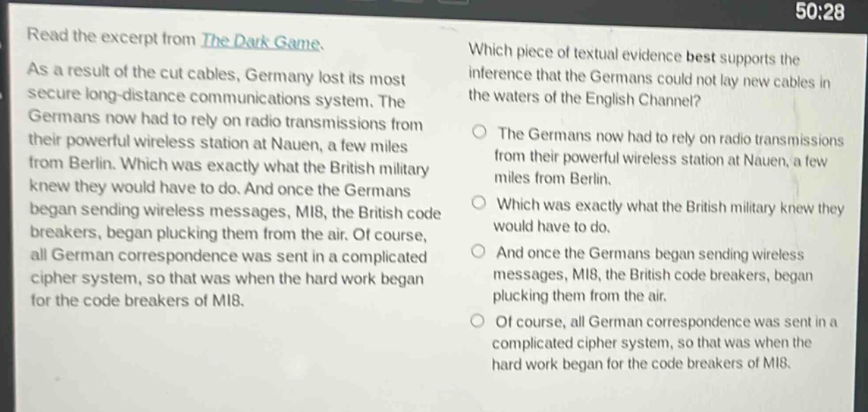 read the excerpt from the dark game. as a result of the cut cables, germany lost its most secure long - distance communications system. the germans now had to rely on radio transmissions from their powerful wireless station at nauen, a few miles from berlin. which was exactly what the british military knew they would have to do. and once the germans began sending wireless messages, mi8, the british code breakers, began plucking them from the air. of course, all german correspondence was sent in a complicated cipher system, so that was when the hard work began for the code breakers of mi8. which piece of textual evidence best supports the inference that the germans could not lay new cables in the waters of the english channel? the germans now had to rely on radio transmissions from their powerful wireless station at nauen, a few miles from berlin. which was exactly what the british military knew they would have to do. and once the germans began sending wireless messages, mi8, the british code breakers, began plucking them from the air. of course, all german correspondence was sent in a complicated cipher system, so that was when the hard work began for the code breakers of mi8.