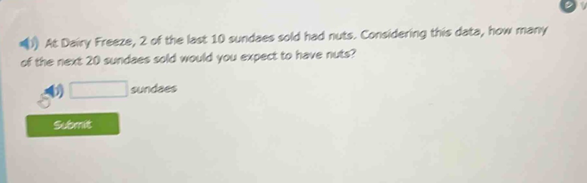 at dairy freeze, 2 of the last 10 sundaes sold had nuts. considering this data, how many of the next 20 sundaes sold would you expect to have nuts? sundaes