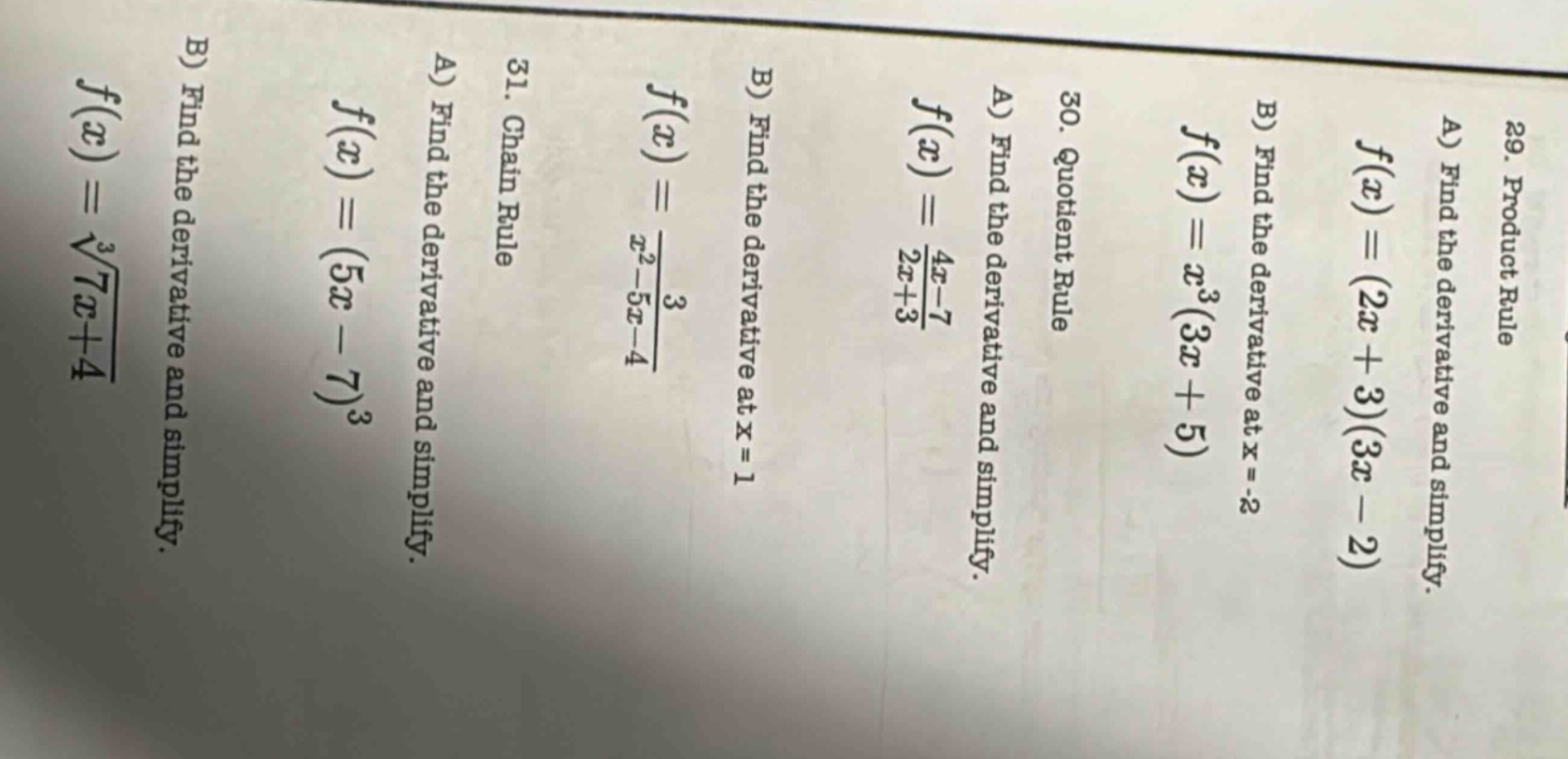 29. product rule\na) find the derivative and simplify.\nf(x)=(2x + 3)(3x - 2)\nb) find the derivative at x=-2\n30. quotient rule\na) find the derivative and simplify.\nf(x)=(4x - 7)/(2x+3)\nb) find the derivative at x = 1\n31. chain rule\na) find the derivative and simplify.\nf(x)=(5x - 7)^3\nb) find the derivative and simplify.\nf(x)=∛(7x+4)