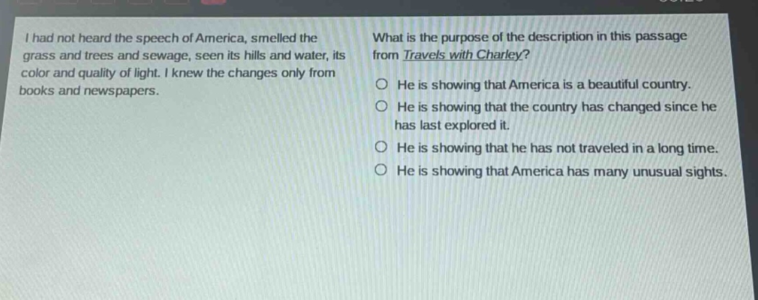i had not heard the speech of america, smelled the grass and trees and sewage, seen its hills and water, its color and quality of light. i knew the changes only from books and newspapers. what is the purpose of the description in this passage from travels with charley? he is showing that america is a beautiful country. he is showing that the country has changed since he has last explored it. he is showing that he has not traveled in a long time. he is showing that america has many unusual sights.