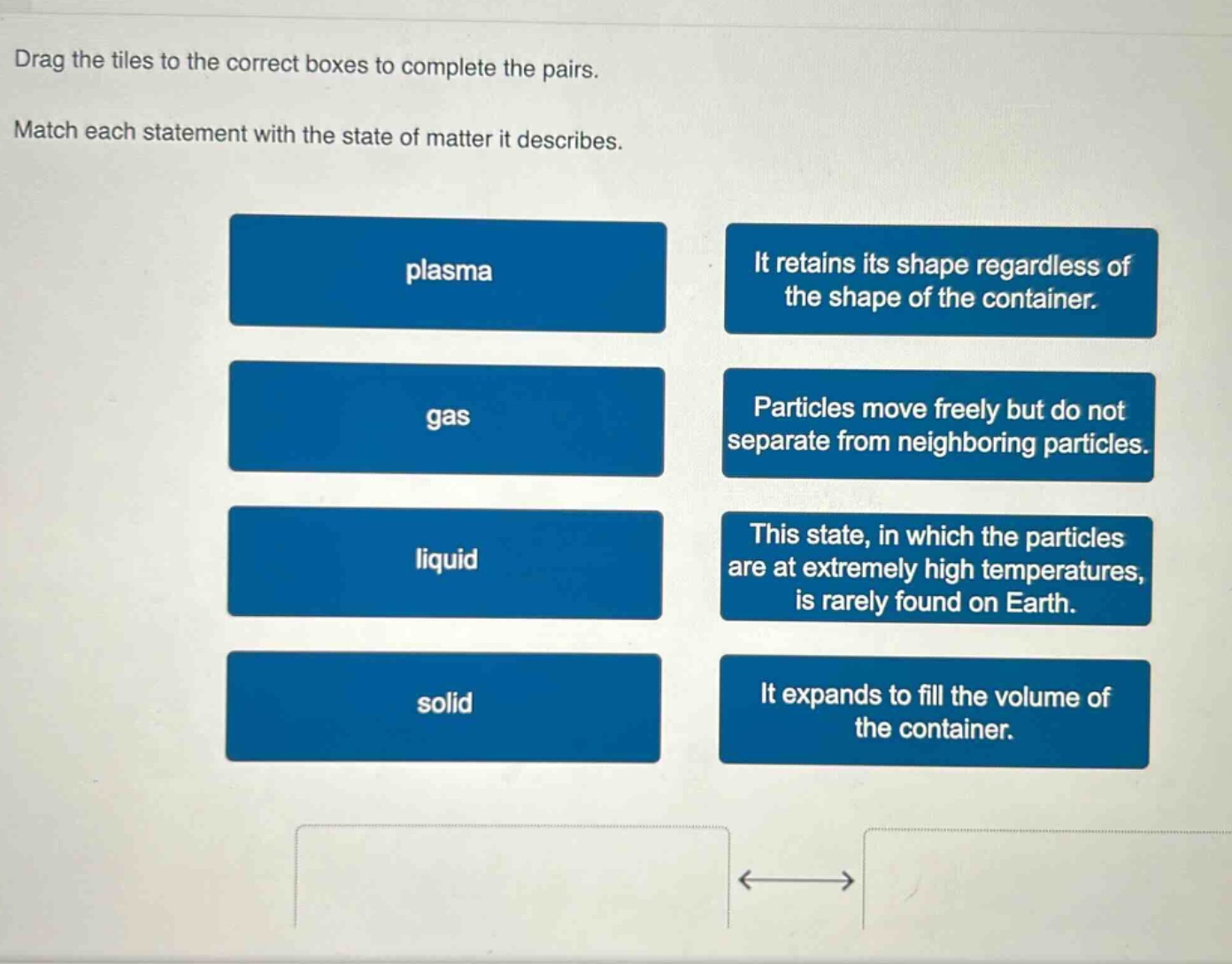 drag the tiles to the correct boxes to complete the pairs. match each statement with the state of matter it describes. plasma it retains its shape regardless of the shape of the container. gas particles move freely but do not separate from neighboring particles. liquid this state, in which the particles are at extremely high temperatures, is rarely found on earth. solid it expands to fill the volume of the container.