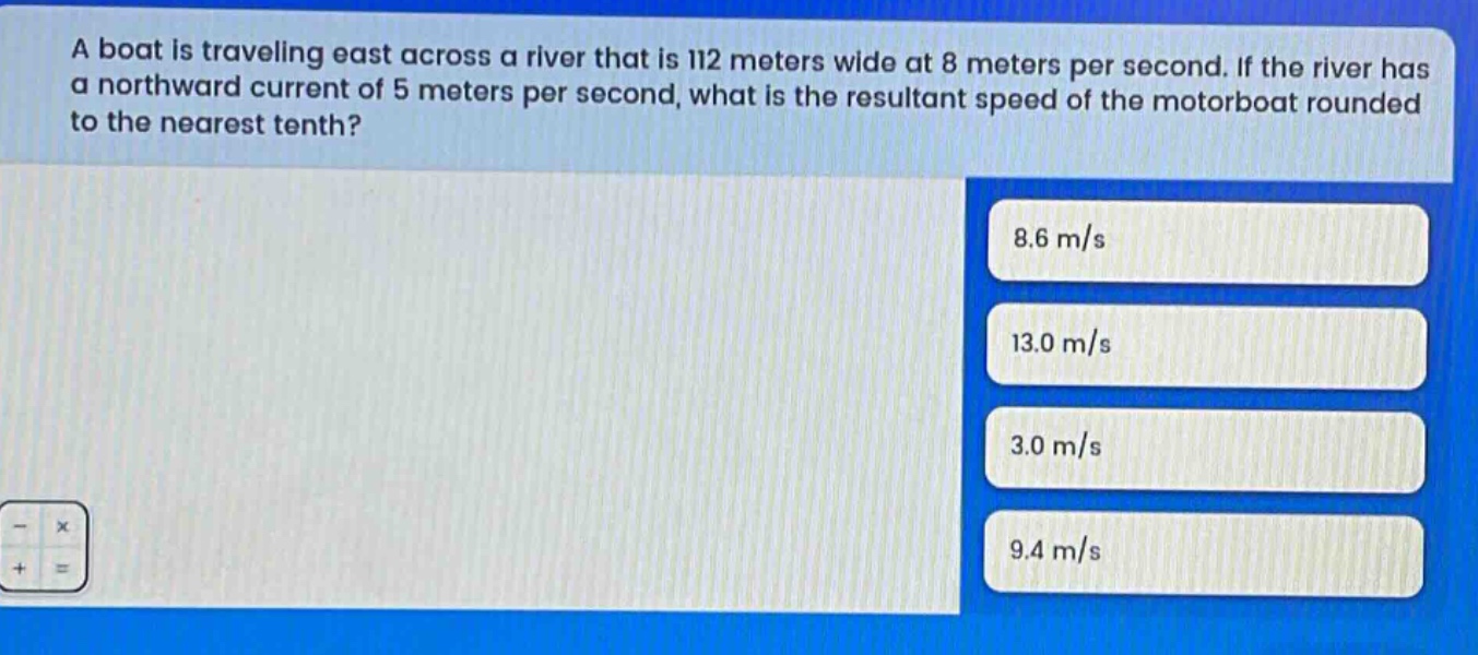 a boat is traveling east across a river that is 112 meters wide at 8 meters per second. if the river has a northward current of 5 meters per second, what is the resultant speed of the motorboat rounded to the nearest tenth? 8.6 m/s 13.0 m/s 3.0 m/s 9.4 m/s