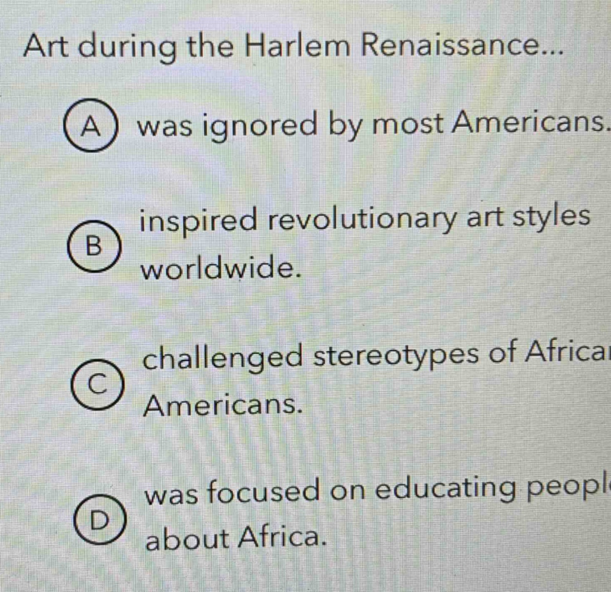 art during the harlem renaissance...\na was ignored by most americans.\nb inspired revolutionary art styles worldwide.\nc challenged stereotypes of african americans.\nd was focused on educating people about africa.