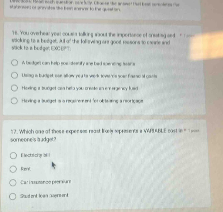 directions: read each question carefully. choose the answer that best completes the statement or provides the best answer to the question. 16. you overhear your cousin talking about the importance of creating and sticking to a budget. all of the following are good reasons to create and stick to a budget except: a budget can help you identify any bad spending habits using a budget can allow you to work towards your financial goals having a budget can help you create an emergency fund having a budget is a requirement for obtaining a mortgage 17. which one of these expenses most likely represents a variable cost in someones budget? electricity bill rent car insurance premium student loan payment