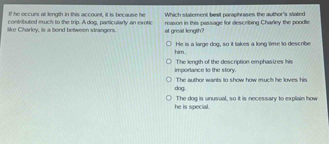 if he occurs at length in this account, it is because he contributed much to the trip. a dog, particularly an exotic like charley, is a bond between strangers. which statement best paraphrases the authors stated reason in this passage for describing charley the poodle at great length? he is a large dog, so it takes a long time to describe him. the length of the description emphasizes his importance to the story. the author wants to show how much he loves his dog. the dog is unusual, so it is necessary to explain how he is special.