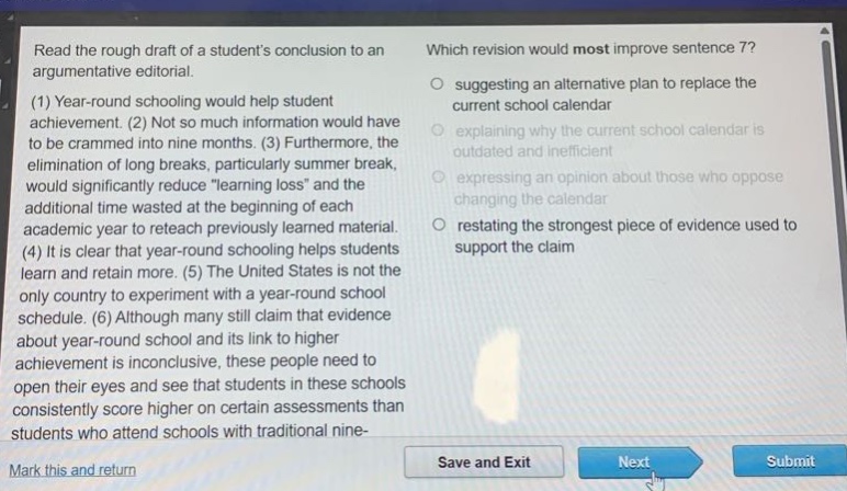 read the rough draft of a students conclusion to an argumentative editorial. (1) year - round schooling would help student achievement. (2) not so much information would have to be crammed into nine months. (3) furthermore, the elimination of long breaks, particularly summer break, would significantly reduce \learning loss\ and the additional time wasted at the beginning of each academic year to reteach previously learned material. (4) it is clear that year - round schooling helps students learn and retain more. (5) the united states is not the only country to experiment with a year - round school schedule. (6) although many still claim that evidence about year - round school and its link to higher achievement is inconclusive, these people need to open their eyes and see that students in these schools consistently score higher on certain assessments than students who attend schools with traditional nine - month schedules. which revision would most improve sentence 7? suggesting an alternative plan to replace the current school calendar explaining why the current school calendar is outdated and inefficient expressing an opinion about those who oppose changing the calendar restating the strongest piece of evidence used to support the claim