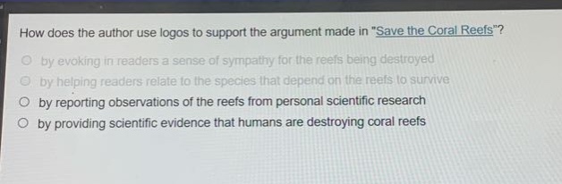 how does the author use logos to support the argument made in \save the coral reefs\?\nby evoking in readers a sense of sympathy for the reefs being destroyed\nby helping readers relate to the species that depend on the reefs to survive\nby reporting observations of the reefs from personal scientific research\nby providing scientific evidence that humans are destroying coral reefs