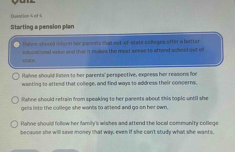 question 4 of 4\nstarting a pension plan\nrahne should inform her parents that out - of - state colleges offer a better educational value and that it makes the most sense to attend school out of state.\nrahne should listen to her parents’ perspective, express her reasons for wanting to attend that college, and find ways to address their concerns.\nrahne should refrain from speaking to her parents about this topic until she gets into the college she wants to attend and go on her own.\nrahne should follow her family’s wishes and attend the local community college because she will save money that way, even if she can’t study what she wants.