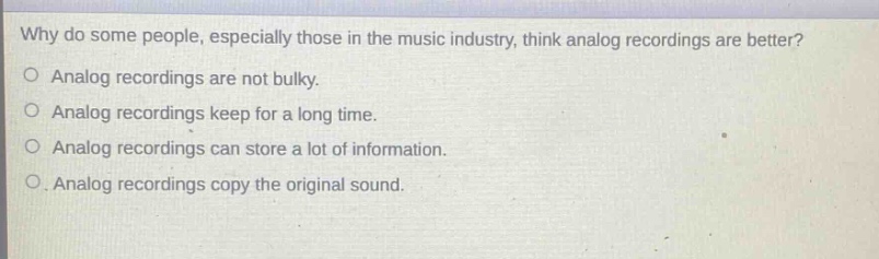 why do some people, especially those in the music industry, think analog recordings are better?\no analog recordings are not bulky.\no analog recordings keep for a long time.\no analog recordings can store a lot of information.\no analog recordings copy the original sound.