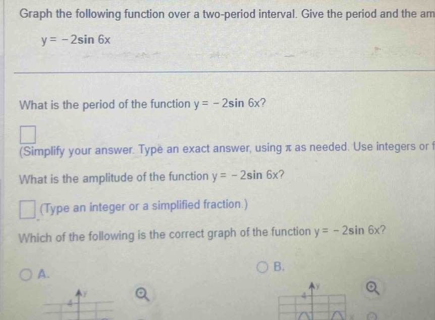 graph the following function over a two - period interval. give the period and the am y = - 2sin 6x what is the period of the function y = - 2sin 6x? (simplify your answer. type an exact answer, using π as needed. use integers or f what is the amplitude of the function y = - 2sin 6x? (type an integer or a simplified fraction.) which of the following is the correct graph of the function y = - 2sin 6x? oa. ob.