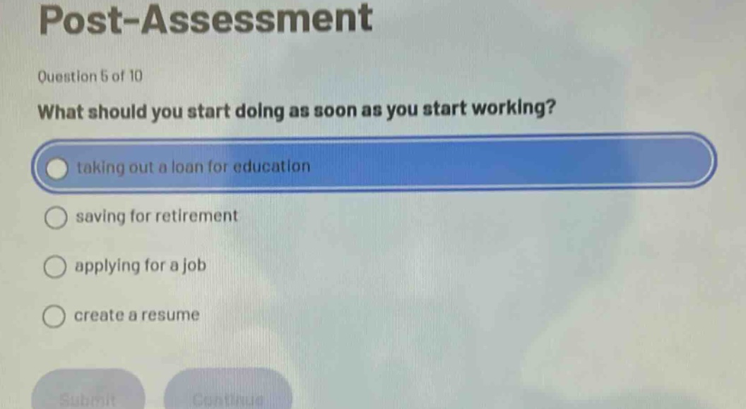 post - assessment\nquestion 5 of 10\nwhat should you start doing as soon as you start working?\ntaking out a loan for education\nsaving for retirement\napplying for a job\ncreate a resume