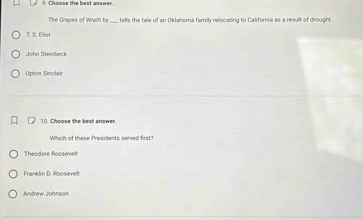 9. choose the best answer. the grapes of wrath by __ tells the tale of an oklahoma family relocating to california as a result of drought. t. s. eliot john steinbeck upton sinclair 10. choose the best answer. which of these presidents served first? theodore roosevelt franklin d. roosevelt andrew johnson