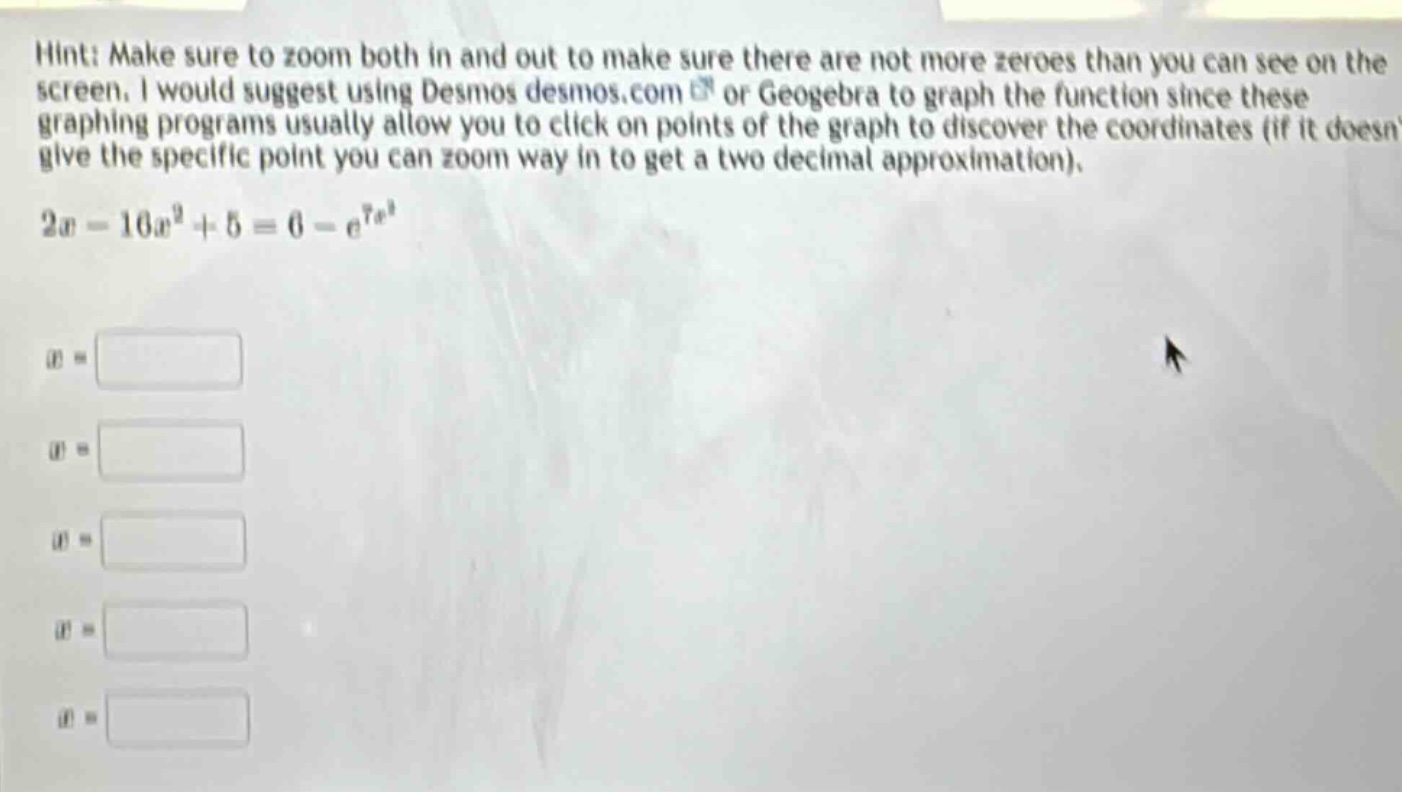 hint: make sure to zoom both in and out to make sure there are not more zeroes than you can see on the screen. i would suggest using desmos desmos.com or geogebra to graph the function since these graphing programs usually allow you to click on points of the graph to discover the coordinates (if it doesnt give the specific point you can zoom way in to get a two - decimal approximation). 2x - 10x²+5 = 6 - e^(7x)