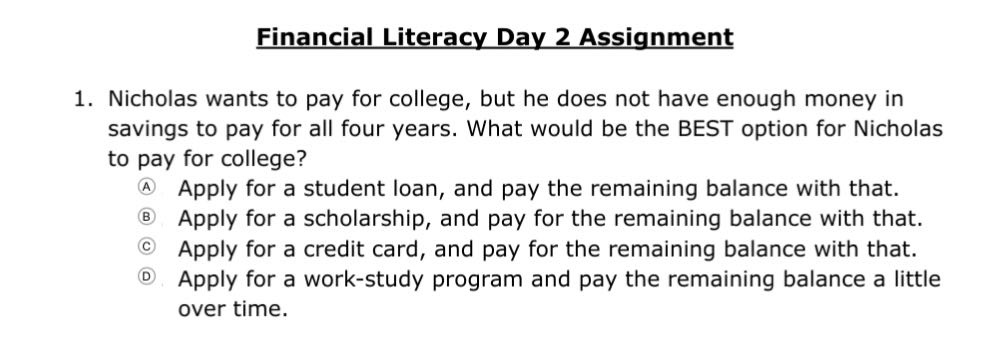 financial literacy day 2 assignment\n1. nicholas wants to pay for college, but he does not have enough money in savings to pay for all four years. what would be the best option for nicholas to pay for college?\na apply for a student loan, and pay the remaining balance with that.\nb apply for a scholarship, and pay for the remaining balance with that.\nc apply for a credit card, and pay for the remaining balance with that.\nd apply for a work - study program and pay the remaining balance a little over time.