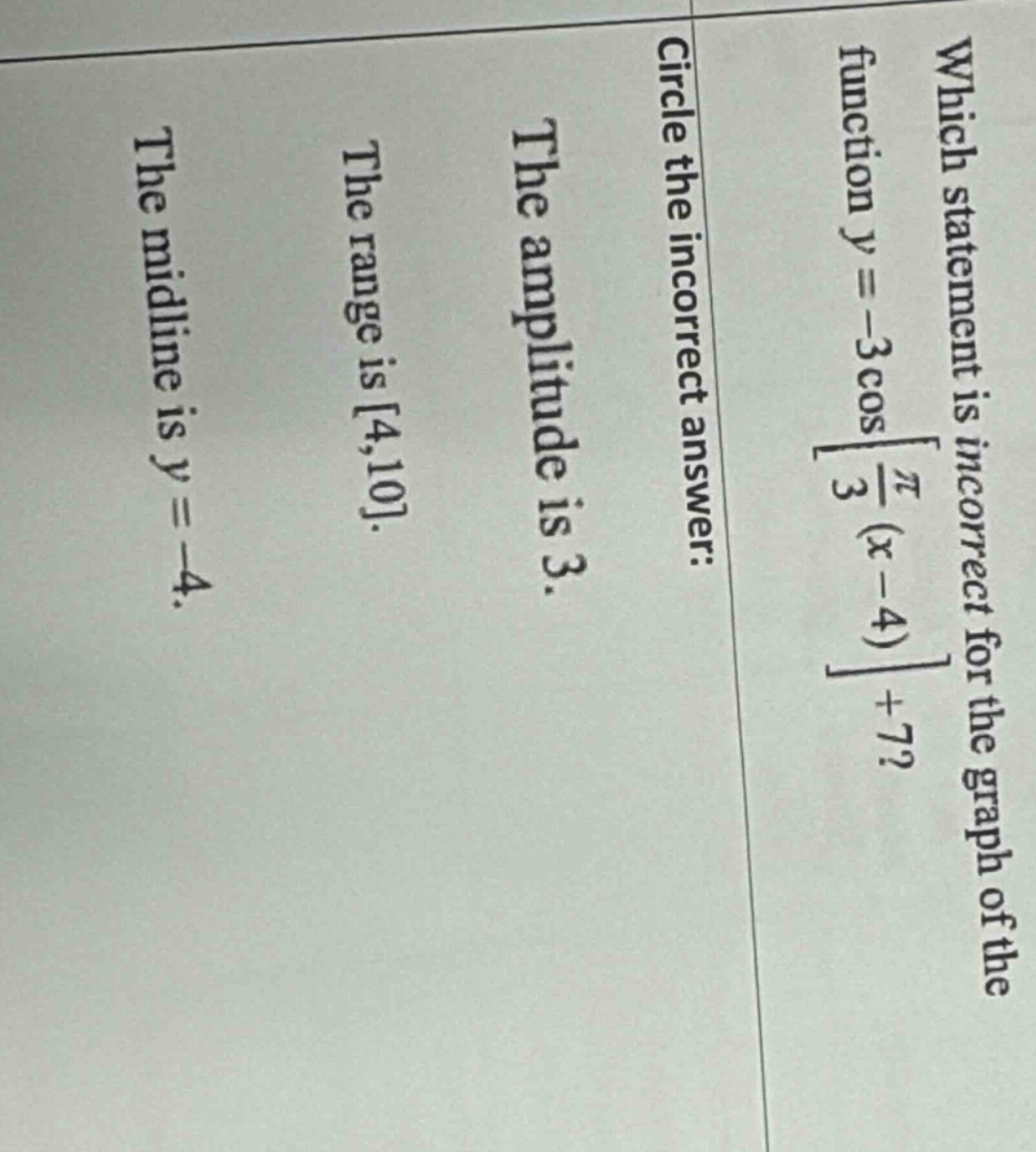 which statement is incorrect for the graph of the function y = - 3 cos 3/π(x - 4)+7? circle the incorrect answer: the amplitude is 3. the range is 4,10. the midline is y = 4.
