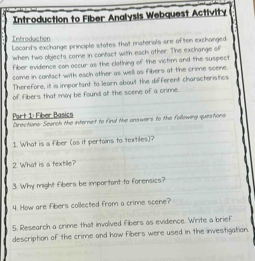 introduction to fiber analysis webquest activity\nintroduction\nlocards exchange principle states that materials are often exchanged when two objects come in contact with each other. the exchange of fiber evidence can occur as the clothing of the victim and the suspect come in contact with each other as well as fibers at the crime scene. therefore, it is important to learn about the different characteristics of fibers that may be found at the scene of a crime.\npart 1: fiber basics\ndirections: search the internet to find the answers to the following questions\n1. what is a fiber (as it pertains to textiles)?\n2. what is a textile?\n3. why might fibers be important to forensics?\n4. how are fibers collected from a crime scene?\n5. research a crime that involved fibers as evidence. write a brief description of the crime and how fibers were used in the investigation.