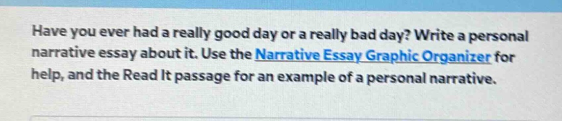 have you ever had a really good day or a really bad day? write a personal narrative essay about it. use the narrative essay graphic organizer for help, and the read it passage for an example of a personal narrative.