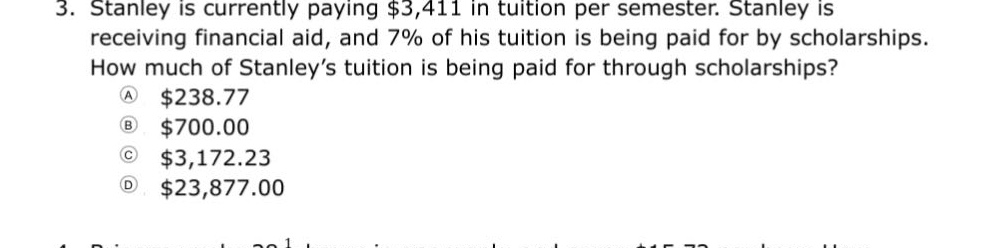 3. stanley is currently paying $3,411 in tuition per semester. stanley is receiving financial aid, and 7% of his tuition is being paid for by scholarships. how much of stanley’s tuition is being paid for through scholarships? a $238.77 b $700.00 c $3,172.23 d $23,877.00