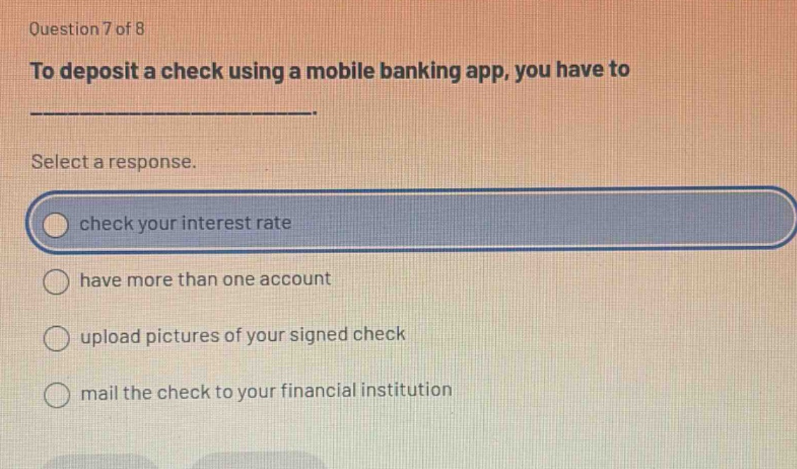 question 7 of 8 to deposit a check using a mobile banking app, you have to _______________. select a response. check your interest rate have more than one account upload pictures of your signed check mail the check to your financial institution