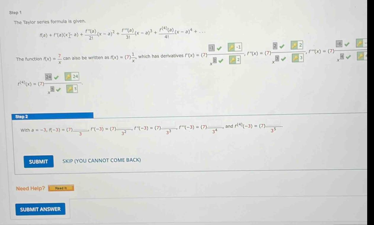 step 1 the taylor series formula is given. f(a)+f(a)(x - a)+f(a)/2!(x - a)^2 + f(a)/3!(x - a)^3 + f^(4)(a)/4!(x - a)^4+... the function f(x)=7/x can also be written as f(x)=(7)1/x, which has derivatives f(x)=(7)-1/x^2, f(x)=(7)2/x^3, f(x)=(7)-6/x^4, f^(4)(x)=(7)24/x^5. step 2 with a = - 3, f(-3)=(7)-1/3, f(-3)=(7)1/3^2, f(-3)=(7)-2/3^3, f(-3)=(7)6/3^4, and f^(4)(-3)=(7)-24/3^5. submit skip (you cannot come back) need help? read it submit answer