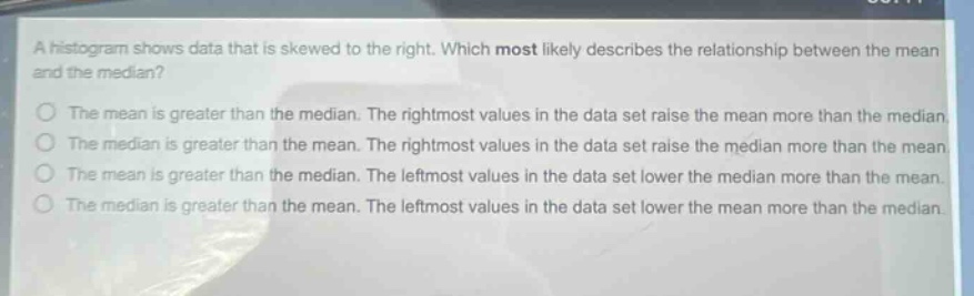 a histogram shows data that is skewed to the right. which most likely describes the relationship between the mean and the median?\nthe mean is greater than the median. the rightmost values in the data set raise the mean more than the median.\nthe median is greater than the mean. the rightmost values in the data set raise the median more than the mean.\nthe mean is greater than the median. the leftmost values in the data set lower the median more than the mean.\nthe median is greater than the mean. the leftmost values in the data set lower the mean more than the median.