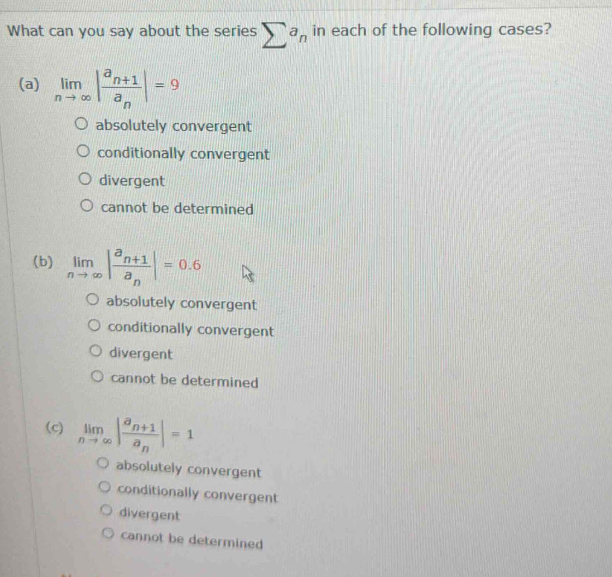 what can you say about the series ∑an in each of the following cases? (a) lim┬(n→∞)⁡|(a_(n + 1))/a_n |=9 absolutely convergent conditionally convergent divergent cannot be determined (b) lim┬(n→∞)⁡|(a_(n + 1))/a_n |=0.6 absolutely convergent conditionally convergent divergent cannot be determined (c) lim┬(n→∞)⁡|(a_(n + 1))/a_n |=1 absolutely convergent conditionally convergent divergent cannot be determined