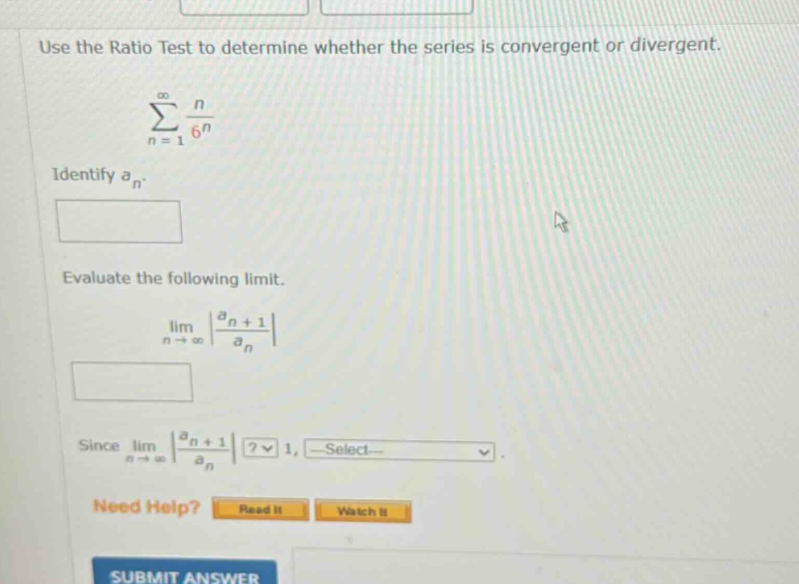 use the ratio test to determine whether the series is convergent or divergent.\n∑(n = 1 to ∞) n / 6^n\nidentify a_n.\nevaluate the following limit.\nlim(n → ∞) |a_n + 1 / a_n|\nsince lim(n → ∞) |a_n + 1 / a_n|? 1, select-\nneed help? read it watch it\nsubmit answer