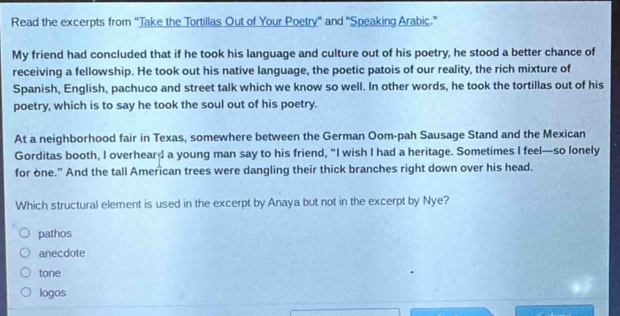 read the excerpts from \take the tortillas out of your poetry\ and \speaking arabic.\ my friend had concluded that if he took his language and culture out of his poetry, he stood a better chance of receiving a fellowship. he took out his native language, the poetic patois of our reality, the rich mixture of spanish, english, pachuco and street talk which we know so well. in other words, he took the tortillas out of his poetry, which is to say he took the soul out of his poetry. at a neighborhood fair in texas, somewhere between the german oom - pah sausage stand and the mexican gorditas booth, i overheard a young man say to his friend, \i wish i had a heritage. sometimes i feel—so lonely for one.\ and the tall american trees were dangling their thick branches right down over his head. which structural element is used in the excerpt by anaya but not in the excerpt by nye? pathos anecdote tone logos