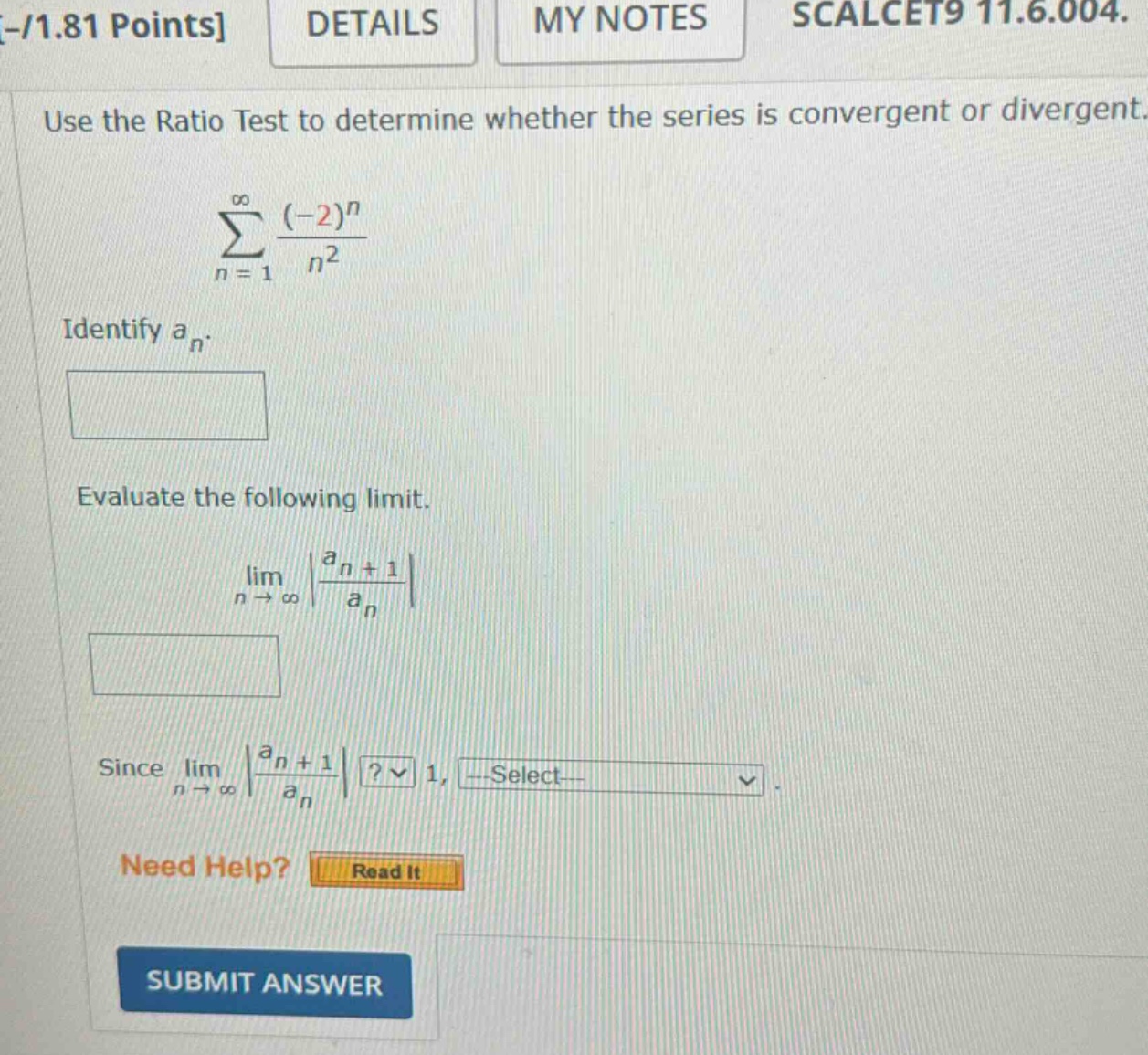 -/1.81 points details my notes scalcet9 11.6.004. use the ratio test to determine whether the series is convergent or divergent. ∑n = 1∞(−2)nn2 identify an. evaluate the following limit. limn→∞|an + 1an| since limn→∞|an + 1an|? 1, select need help? read it submit answer