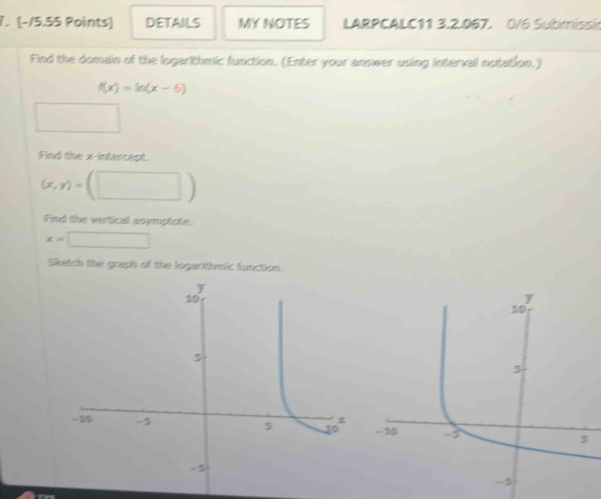 7. -/5.55 points details my notes larpcalc11 3.2.067. 0/6 submissic find the domain of the logarithmic function. (enter your answer using interval notation.) f(x)=ln(x - 6) find the x - intercept. (x,y)=( ) find the vertical asymptote. x = sketch the graph of the logarithmic function.