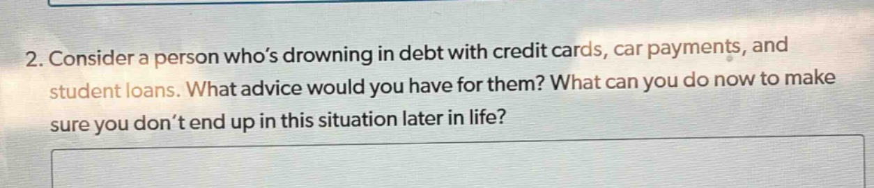 2. consider a person who’s drowning in debt with credit cards, car payments, and student loans. what advice would you have for them? what can you do now to make sure you don’t end up in this situation later in life?