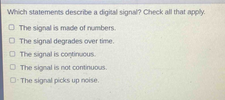 which statements describe a digital signal? check all that apply. the signal is made of numbers. the signal degrades over time. the signal is continuous. the signal is not continuous. the signal picks up noise.