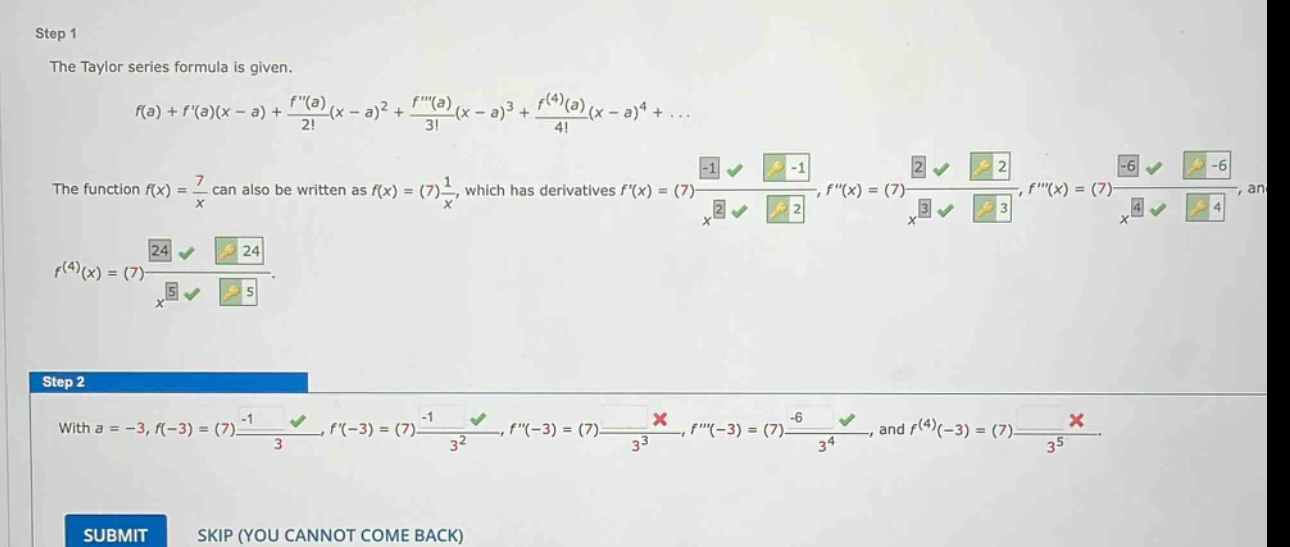 step 1 the taylor series formula is given. f(a)+f(a)(x - a)+f(a)/2!(x - a)^2 + f(a)/3!(x - a)^3 + f^(4)(a)/4!(x - a)^4+... the function f(x)=7/x can also be written as f(x)=(7)1/x, which has derivatives f(x)=(7)-1/x^2, f(x)=(7)2/x^3, f(x)=(7)-6/x^4, and f^(4)(x)=(7)24/x^5. step 2 with a = -3, f(-3)=(7)-1/3, f(-3)=(7)-1/3^2, f(-3)=(7)2/3^3, f(-3)=(7)-6/3^4, and f^(4)(-3)=(7)24/3^5. submit skip (you cannot come back)