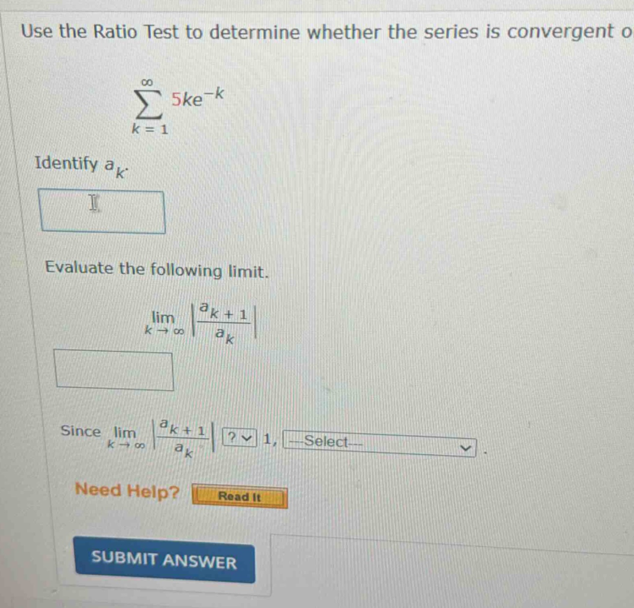 use the ratio test to determine whether the series is convergent or divergent. ∑k = 1 to ∞ 5ke^(-k). identify a_k. evaluate the following limit. limk → ∞ |(a_k + 1)/a_k|. since limk → ∞ |(a_k + 1)/a_k|? 1, select. need help? read it. submit answer