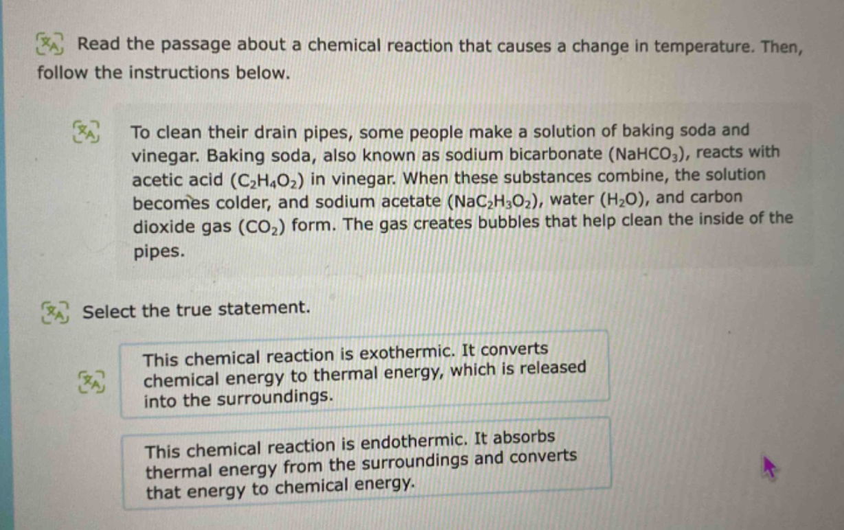 read the passage about a chemical reaction that causes a change in temperature. then, follow the instructions below. to clean their drain pipes, some people make a solution of baking soda and vinegar. baking soda, also known as sodium bicarbonate (nahco3), reacts with acetic acid (c2h4o2) in vinegar. when these substances combine, the solution becomes colder, and sodium acetate (nac2h3o2), water (h2o), and carbon dioxide gas (co2) form. the gas creates bubbles that help clean the inside of the pipes. select the true statement. this chemical reaction is exothermic. it converts chemical energy to thermal energy, which is released into the surroundings. this chemical reaction is endothermic. it absorbs thermal energy from the surroundings and converts that energy to chemical energy.