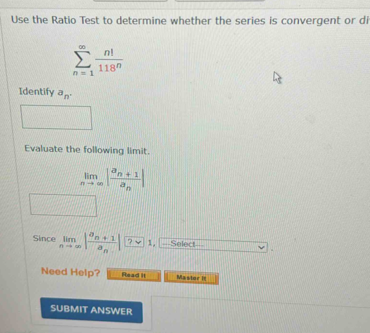 use the ratio test to determine whether the series is convergent or di\n sum_{n = 1}^{infty}\frac{n!}{118^{n}} \nidentify ( a_{n} ).\nevaluate the following limit.\n lim_{n\rightarrowinfty}left|\frac{a_{n + 1}}{a_{n}}\right| \nsince ( lim_{n\rightarrowinfty}left|\frac{a_{n + 1}}{a_{n}}\right| )? ( 1 ), select\nneed help? read it master it\nsubmit answer