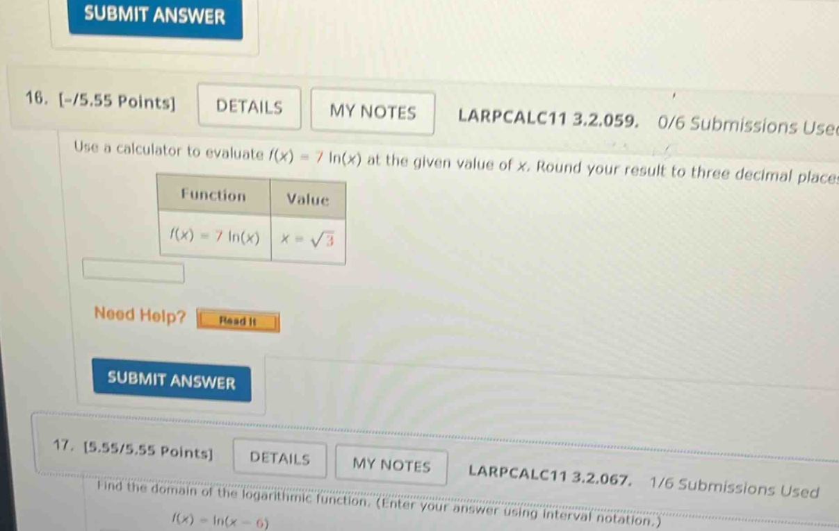 16. -/5.55 points details my notes larpcalc11 3.2.059. 0/6 submissions use use a calculator to evaluate f(x) = 7 ln(x) at the given value of x. round your result to three decimal places function value f(x) = 7 ln(x) x = √3 need help? read it submit answer 17. 5.55/5.55 points details my notes larpcalc11 3.2.067. 1/6 submissions used find the domain of the logarithmic function. (enter your answer using interval notation.) f(x) = ln(x - 6)
