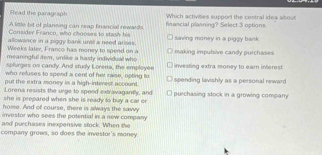 read the paragraph. a little bit of planning can reap financial rewards. consider franco, who chooses to stash his allowance in a piggy bank until a need arises. weeks later, franco has money to spend on a meaningful item, unlike a hasty individual who splurges on candy. and study lorena, the employee who refuses to spend a cent of her raise, opting to put the extra money in a high - interest account. lorena resists the urge to spend extravagantly, and she is prepared when she is ready to buy a car or home. and of course, there is always the savvy investor who sees the potential in a new company and purchases inexpensive stock. when the company grows, so does the investors money. which activities support the central idea about financial planning? select 3 options. saving money in a piggy bank making impulsive candy purchases investing extra money to earn interest spending lavishly as a personal reward purchasing stock in a growing company